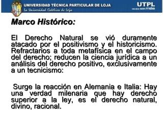 Marco Histórico:   El Derecho Natural se vió duramente atacado por el positivismo y el historicismo. Refractarios a toda metafísica en el campo del derecho; reducen la ciencia jurídica a un análisis del derecho positivo, exclusivamente a un tecnicismo: Surge la reacción en Alemania e Italia: Hay una verdad milenaria que hay derecho superior a la ley, es el derecho natural, divino, racional. 