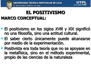 EL POSITIVISMO MARCO CONCEPTUAL: El positivismo en los siglos XVlll y XlX significó no una filosofía, sino una actitud cultural. El saber cierto únicamente puede alcanzarse por medio de la experimentación. Positivista era toda teoría que no se apoyase en la metafísica, sino en el método experimental, propio de las ciencias de la naturaleza 