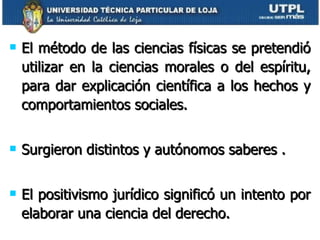 El método de las ciencias físicas se pretendió utilizar en la ciencias morales o del espíritu, para dar explicación científica a los hechos y comportamientos sociales. Surgieron distintos y autónomos saberes . El positivismo jurídico significó un intento por elaborar una ciencia del derecho. 