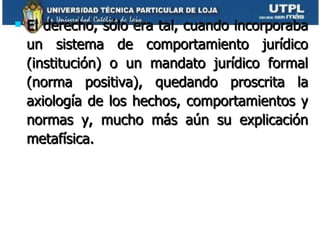 El derecho, sólo era tal, cuando incorporaba un sistema de comportamiento jurídico (institución) o un mandato jurídico formal (norma positiva), quedando proscrita la axiología de los hechos, comportamientos y normas y, mucho más aún su explicación metafísica.  