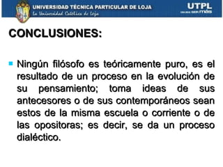 CONCLUSIONES: Ningún filósofo es teóricamente puro, es el resultado de un proceso en la evolución de su pensamiento; toma ideas de sus antecesores o de sus contemporáneos sean estos de la misma escuela o corriente o de las opositoras; es decir, se da un proceso dialéctico. 