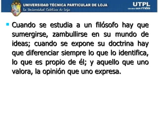 Cuando se estudia a un filósofo hay que sumergirse, zambullirse en su mundo de ideas; cuando se expone su doctrina hay que diferenciar siempre lo que lo identifica, lo que es propio de él; y aquello que uno valora, la opinión que uno expresa. 