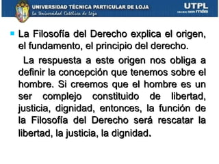La Filosofía del Derecho explica el origen, el fundamento, el principio del derecho. La respuesta a este origen nos obliga a definir la concepción que tenemos sobre el hombre. Si creemos que el hombre es un ser complejo constituido de libertad, justicia, dignidad, entonces, la función de la Filosofía del Derecho será rescatar la libertad, la justicia, la dignidad . 