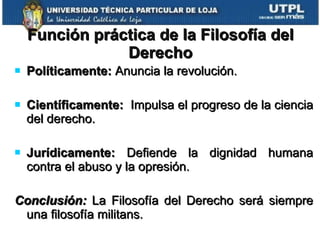 Función práctica de la Filosofía del Derecho Políticamente:  Anuncia la revolución. Científicamente:   Impulsa el progreso de la ciencia del derecho. Jurídicamente:  Defiende la dignidad humana contra el abuso y la opresión. Conclusión:  La Filosofía del Derecho será siempre una filosofía militans. 