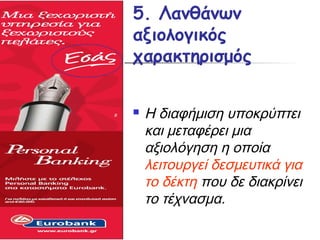 5. Λανθάνων
αξιολογικός
χαρακτηρισμός

   Η διαφήμιση υποκρύπτει
    και μεταφέρει μια
    αξιολόγηση η οποία
    λειτουργεί δεσμευτικά για
    το δέκτη που δε διακρίνει
    το τέχνασμα.
 