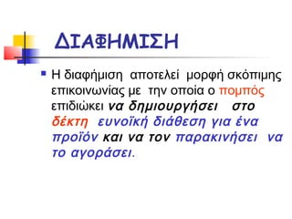 ΔΙΑΦΗΜΙΣΗ
   Η διαφήμιση αποτελεί μορφή σκόπιμης
    επικοινωνίας με την οποία ο πομπός
    επιδιώκει να δημιουργήσει στο
    δέκτη ευνοϊκή διάθεση για ένα
    προϊόν και να τον παρακινήσει να
    το αγοράσει .
 