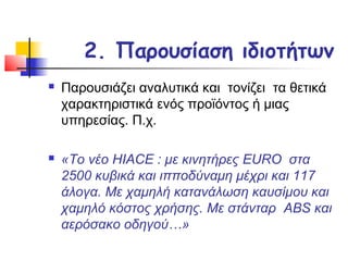 2. Παρουσίαση ιδιοτήτων
   Παρουσιάζει αναλυτικά και τονίζει τα θετικά
    χαρακτηριστικά ενός προϊόντος ή μιας
    υπηρεσίας. Π.χ.

   «Το νέο HIACE : με κινητήρες EURO στα
    2500 κυβικά και ιπποδύναμη μέχρι και 117
    άλογα. Με χαμηλή κατανάλωση καυσίμου και
    χαμηλό κόστος χρήσης. Με στάνταρ ABS και
    αερόσακο οδηγού…»
 