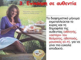 3. Επίκληση σε αυθεντία

          Το διαφημιστικό μήνυμα
            εκμεταλλεύεται το
            κύρος και τη
            δημοφιλία της
            αυθεντίας (αθλητής,
            «αστέρι» του
            θεάματος, ηθοποιός,
            μουσικός κλ.π), για να
            γίνει πιο εύκολα
            αποδεκτό.
 