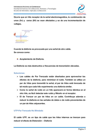 UNIVERSIDAD NACIONAL DE CHIMBORAZO
Facultad de Ciencias de la Educación, Humanas y Tecnologías
Escuela de Informática Aplicada a la Educación
Página 3
Ocurre que en hilo receptor de la señal electromagnética, la combinación de
unos (5v) y ceros (0V) se vean afectados y se de una incrementación de
voltajes.
Cuando la diafonía es provocada por una señal de otro cable.
Se conoce como:
Acoplamiento de Diafonía.
La Diafonía es más destructiva a frecuencias de transmisión elevadas.
Soluciones:
 Los cables de Par Trenzado están diseñados para aprovechar los
efectos de la diafonía, para minimizar el ruido. También se utiliza un
par de hilos para transmitir la señal, el par de hilos está trenzado de
tal modo que cada hilo experimenta una diafonía similar.
 Como la señal de ruido en un hilo aparecerá en forma idéntica en el
otro hilo, es fácil detectar este ruido y filtrarlo en el receptor.
 El de Trenzar un par de hilos en un cable. Contribuye además a
reducir la diafonía en las señales de datos o de ruido prevenientes de
un par de hilos adyacentes.
UTP-Par Trenzado No Blindado
El cable UTP, es un tipo de cable que los hilos internos se trenzan para
reducir el efecto de Distorsión – Diafonía
 