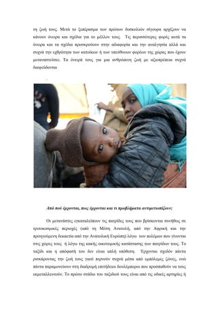 τη ζωή τους. Μετά το ξεπέρασμα των πρώτων δυσκολιών σίγουρα αρχίζουν να
κάνουν όνειρα και σχέδια για το μέλλον τους. Τις περισσότερες φορές αυτά τα
όνειρα και τα σχέδια προσκρούουν στην αδιαφορία και την αναλγησία αλλά και
συχνά την εχθρότητα των κατοίκων ή των υπεύθυνων φορέων της χώρας που έχουν
μεταναστεύσει. Τα όνειρά τους για μια ανθρώπινη ζωή με αξιοπρέπεια συχνά
διαψεύδονται
.
Από πού έρχονται, πως έρχονται και τι προβλήματα αντιμετωπίζουν;
Οι μετανάστες εγκαταλείπουν τις πατρίδες τους που βρίσκονται συνήθως σε
τριτοκοσμικές περιοχές (από τη Μέση Ανατολή, από την Αφρική και την
προηγούμενη δεκαετία από την Ανατολική Ευρώπη) λόγω των πολέμων που γίνονται
στις χώρες τους ή λόγω της κακής οικονομικής κατάστασης των πατρίδων τους. Το
ταξίδι και η απόφασή του δεν είναι απλή υπόθεση. Έρχονται σχεδόν πάντα
ρισκάροντας την ζωή τους γιατί περνούν συχνά μέσα από εμπόλεμες ζώνες, ενώ
πάντα παραμονεύουν στη διαδρομή επιτήδειοι δουλέμποροι που προσπαθούν να τους
εκμεταλλευτούν. Το πρώτο στάδιο του ταξιδιού τους είναι από τις οδικές αρτηρίες ή
 