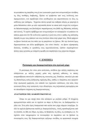 τα μονοπάτια της πατρίδας τους ή των γειτονικών χωρώ που αντιμετωπίζουν συνήθως
τις ίδιες συνθήκες διαβίωσης. Πρέπει να κρύβονται από τους κινδύνους που
παραμονεύουν, ενώ παράλληλα είναι εκτεθειμένοι και απροστάτευτοι σε όλες τις
ασθένειες και επιδημίες. Έρχονται πάντα κρυφά και λαθραία οδικώς με φορτηγά ή
μέσω θαλασσίων οδών με κάτι υποτυπώδη πλοία τα οποία πολύ συχνά δεν αντέχουν
σε θαλασσοταραχές και βουλιάζουν παρασύροντας στο βυθό της θάλασσας πολλούς
από αυτούς. Το πρώτο πρόβλημα που αντιμετωπίζουν αν καταφέρουν να φτάσουν σε
κάποια χώρα που δεν θα κινδυνεύει εμφανώς η ζωή τους είναι ο φόβος της απέλασης
δηλαδή να μην τους πιάσουν και τους στείλουν πίσω στην χώρα τους. Μετά ψάχνουν
να βρουν δουλειά και ένα σπίτι για να μπορέσουν να ζήσουν. Με την δουλειά όμως
δημιουργούνται και άλλα προβλήματα. Δεν είναι εύκολο να βρουν αξιοπρεπείς
δουλειές, συνήθως οι εργοδότες τους εκμεταλλεύονται, εφόσον συμπληρώνουν
πολλές ώρες εργασίας με ελάχιστη αμοιβή ενώ παράλληλα τους φέρονται άσχημα.
Γ΄ ΕΝΟΤΗΤΑ
Ρατσισμός και διαφορετικότητα στο σχολικό χώρο
Ο ρατσισμός δεν είναι μόνο φυλετικός, αντίθετα έχει πολλές εκφάνσεις και
εκδηλώνεται με πολλές μορφές μέσα στις σχολικές αίθουσες, οι οποίες
αναμφισβήτητα αποτελούν καθρέπτη της κοινωνίας μας. Επιπλέον, αποτελεί μία από
τις βασικότερες αιτίες εκδήλωσης σχολικής βίας, καθώς οι διακρίσεις που αφορούν
στην εξωτερική εμφάνιση, στο επίπεδο των σχολικών επιδόσεων, στα κιλά, στην
κοινωνική θέση, στην καταγωγή, στην εθνικότητα, στις σεξουαλικές προτιμήσεις και
σε οποιαδήποτε έκφραση της διαφορετικότητας.
ΑΝΑΓΝΩΡΙΣΗ ΤΗΣ ΔΙΑΦΟΡΕΤΙΚΟΤΗΤΑΣ
Ζούμε σε μια εποχή όπου όλα αλλάζουν με ραγδαίο ρυθμό. Η σύγχρονη
πραγματικότητα καλεί και το σχολείο να πάρει τη θέση του, να διαδραματίσει το
ρόλο του. Ένα ρόλο όμως διαφορετικό από εκείνο που μέχρι σήμερα γνωρίζαμε. Σε
όλα τα σχολεία βρίσκονται παιδιά με διαφορετικότητες. Αυτές προσδιορίζονται από
τη γλώσσα, τα ήθη και έθιμα, τις αξίες, τη θρησκεία, τις ιδέες, τις αναπηρίες κ.α. Το
σχολείο είναι υποχρεωμένο να συνταιριάζει τα παραπάνω και να βρίσκει τη
συνισταμένη τους. Ως διαφορετικότητα ορίζουμε συνήθως τα προσωπικά στοιχεία
 