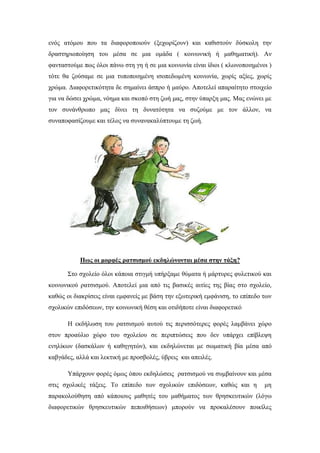 ενός ατόμου που τα διαφοροποιούν (ξεχωρίζουν) και καθιστούν δύσκολη την
δραστηριοποίηση του μέσα σε μια ομάδα ( κοινωνική ή μαθηματική). Αν
φανταστούμε πως όλοι πάνω στη γη ή σε μια κοινωνία είναι ίδιοι ( κλωνοποιημένοι )
τότε θα ζούσαμε σε μια τυποποιημένη ισοπεδωμένη κοινωνία, χωρίς αξίες, χωρίς
χρώμα. Διαφορετικότητα δε σημαίνει άσπρο ή μαύρο. Αποτελεί απαραίτητο στοιχείο
για να δώσει χρώμα, νόημα και σκοπό στη ζωή μας, στην ύπαρξη μας. Μας ενώνει με
τον συνάνθρωπο μας δίνει τη δυνατότητα να συζούμε με τον άλλον, να
συναποφασίζουμε και τέλος να συνανακαλύπτουμε τη ζωή.
Πως οι μορφές ρατσισμού εκδηλώνονται μέσα στην τάξη?
Στο σχολείο όλοι κάποια στιγμή υπήρξαμε θύματα ή μάρτυρες φυλετικού και
κοινωνικού ρατσισμού. Αποτελεί μια από τις βασικές αιτίες της βίας στο σχολείο,
καθώς οι διακρίσεις είναι εμφανείς με βάση την εξωτερική εμφάνιση, το επίπεδο των
σχολικών επιδόσεων, την κοινωνική θέση και οτιδήποτε είναι διαφορετικό
Η εκδήλωση του ρατσισμού αυτού τις περισσότερες φορές λαμβάνει χώρο
στον προαύλιο χώρο του σχολείου σε περιπτώσεις που δεν υπάρχει επίβλεψη
ενηλίκων (δασκάλων ή καθηγητών), και εκδηλώνεται με σωματική βία μέσα από
καβγάδες, αλλά και λεκτική με προσβολές, ύβρεις και απειλές.
Υπάρχουν φορές όμως όπου εκδηλώσεις ρατσισμού να συμβαίνουν και μέσα
στις σχολικές τάξεις. Το επίπεδο των σχολικών επιδόσεων, καθώς και η μη
παρακολούθηση από κάποιους μαθητές του μαθήματος των θρησκευτικών (λόγω
διαφορετικών θρησκευτικών πεποιθήσεων) μπορούν να προκαλέσουν ποικίλες
 