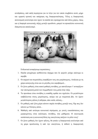 αντιδράσεις, από απλή περιέργεια για το λόγο για τον οποίο συμβαίνει αυτό, μέχρι
και εμφανή κριτική και απόρριψη της διαφορετικότητας. Τέλος η διαφορετική
πολιτισμική κουλτούρα που έχουν τα παιδιά που προέρχονται από άλλες χώρες. όπως
και η διαφορά κοινωνικής τάξης μεταξύ ομοεθνών, μπορεί να προκαλέσει κοινωνική
διάκριση και αποκλεισμό.
Ενδεικτικά αναφέρουμε περιπτώσεις:
1. Παιδιά φτωχότερα αισθάνονται άσχημα που δε φορούν ρούχα επώνυμα κι
ακριβά.
2. Οι ισχυροί και σωματώδεις εκφοβίζουν τους πιο μικρόσωμους. Ανάλογα με τη
χώρα καταγωγής είναι και το μέγεθος του εκφοβισμού...
3. Οι ξένοι μαθητές είναι κακοί μαθητές συνήθως, με αποτέλεσμα ν’ αντικρίζουν
την υποτιμητική ματιά των συμμαθητών τους μέσα στην τάξη
4. Τα πρωτάκια είναι συνήθως η ευπαθής ομάδα του σχολείου. Οι μεγαλύτεροι
επιβάλλονται στους μικρότερους, ακόμα και με σωματική βία. Αν έχουν
μεγαλύτερους φίλους ή αδέρφια, πάει καλά, αλλιώς...
5. Οι μαθητές από ξένη χώρα κάνουν παρέα συνήθως μεταξύ τους. Όχι πως δεν
κάνουν με Έλληνες αλλά...
6. Μαθητές από ανώτερα κοινωνικά στρώματα, με γονείς ευκατάστατους και
μορφωμένους είναι καλύτεροι, συνήθως, στα μαθήματα. Η οικονομική
κατάσταση και η κοινωνική θέση της οικογένειας παίζουν το ρόλο τους!
7. Οι ξένοι μαθητές δεν έχουν φίλους, θα φταίει η διαφορετική κουλτούρα από
τη χώρα προέλευσης ή από την οικογένεια, ή πιθανό η διαφορετική
 