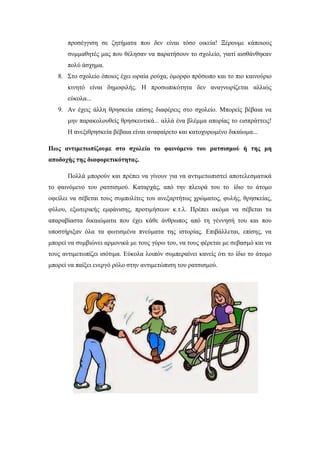 προσέγγιση σε ζητήματα που δεν είναι τόσο οικεία! Ξέρουμε κάποιους
συμμαθητές μας που θέλησαν να παρατήσουν το σχολείο, γιατί αισθάνθηκαν
πολύ άσχημα.
8. Στο σχολείο όποιος έχει ωραία ρούχα, όμορφο πρόσωπο και το πιο καινούριο
κινητό είναι δημοφιλής. Η προσωπικότητα δεν αναγνωρίζεται αλλιώς
εύκολα...
9. Αν έχεις άλλη θρησκεία επίσης διαφέρεις στο σχολείο. Μπορείς βέβαια να
μην παρακολουθείς θρησκευτικά... αλλά ένα βλέμμα απορίας το εισπράττεις!
Η ανεξιθρησκεία βέβαια είναι αναφαίρετο και κατοχυρωμένο δικαίωμα...
Πως αντιμετωπίζουμε στο σχολείο το φαινόμενο του ρατσισμού ή της μη
αποδοχής της διαφορετικότητας.
Πολλά μπορούν και πρέπει να γίνουν για να αντιμετωπιστεί αποτελεσματικά
το φαινόμενο του ρατσισμού. Καταρχάς, από την πλευρά του το ίδιο το άτομο
οφείλει να σέβεται τους συμπολίτες του ανεξαρτήτως χρώματος, φυλής, θρησκείας,
φύλου, εξωτερικής εμφάνισης, προτιμήσεων κ.τ.λ. Πρέπει ακόμα να σέβεται τα
απαραβίαστα δικαιώματα που έχει κάθε άνθρωπος από τη γέννησή του και που
υποστήριξαν όλα τα φωτισμένα πνεύματα της ιστορίας. Επιβάλλεται, επίσης, να
μπορεί να συμβιώνει αρμονικά με τους γύρω του, να τους φέρεται με σεβασμό και να
τους αντιμετωπίζει ισότιμα. Εύκολα λοιπόν συμπεραίνει κανείς ότι το ίδιο το άτομο
μπορεί να παίξει ενεργό ρόλο στην αντιμετώπιση του ρατσισμού.
 