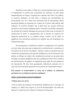 Ξεχωριστός λόγος πρέπει να δοθεί στον μεγάλης σημασίας ρόλο που μπορεί
να διαδραματίσει το σχολείο στην αντιμετώπιση του ρατσισμού, ως κύριο φορέα
διαπαιδαγώγησης του ατόμου. Η παροχή ίσων ευκαιριών προς όλους τους μαθητές,
το ειλικρινές ενδιαφέρον για κάθε παιδί, η ενίσχυση της αυτοπεποίθησης και
αυτοεκτίμησής τους και η πίστη στην προσωπική αξία, θα δημιουργήσει ομάδες
βιωματικής μάθησης με αντίκρισμα για το παρόν και το μέλλον κάθε μαθητή, κάθε
ανθρώπου. Οι κοινωνίες αλλάζουν από τη βάση προς την κορυφή, στέλνοντας
μηνύματα σε μία δυναμική αμφίδρομη σχέση. Η ποιότητα της παιδείας εξασφαλίζει
την ποιότητα και το μέλλον ολόκληρης της κοινωνίας σε κάθε γωνιά του πλανήτη. Οι
εκπαιδευτικοί θα πρέπει να απομακρυνθούν από το πρότυπο του σχολείου που
ασχολείται αποκλειστικά με τη μετάδοση στείρων γνώσεων και θα πρέπει να
εμβαθύνουν στην πολύπλευρη εκπαίδευση των μαθητών μας, που θα βασίζεται στις
ανθρωπιστικές αρχές.
Πιο συγκεκριμένα οι εκπαιδευτικοί οφείλουν να διαχειριστούν την ετερότητα
με τέτοιο τρόπο, ώστε μέσα από το διαφορετικό να αναδεικνύονται οι ικανότητες, οι
δυνατότητες και τα ταλέντα των μαθητών. Οφείλουν, επίσης, να εργαστούν προς την
κατεύθυνση της δημιουργίας ενός σχολικού περιβάλλοντος, που θα καλλιεργεί στους
μαθητές το αίσθημα του ανήκειν στην εκπαιδευτική κοινότητα και της χωρίς όρους
αποδοχής, ένα σχολικό περιβάλλον όπου όλοι οι μαθητές θα νιώθουν άνετα, ασφαλείς
και προστατευμένοι, θα μπορούν να εκφράζονται χωρίς φόβο, θα είναι χαρούμενοι
και δημιουργικοί. Με άλλα λόγια χρειαζόμαστε παιδαγωγικές πρακτικές που να
επικεντρώνονται στη δίκαιη οργάνωση των κοινωνικών και εκπαιδευτικών θεσμών.
Πώς μπορούν να αντιμετωπίσουν οι γονείς και οι μαθητές τις εκδηλώσεις
ρατσισμού και τις εκδηλώσεις σχολικού εκφοβισμού.
Τρόποι Αντιμετώπισης Σχολικού Εκφοβισμού
• Οδηγίες προς τους γονείς:
• Όταν τα παιδιά σας αναφέρουν ένα περιστατικό εκφοβισμού μην το υποτιμάτε. Οι
εκφράσεις «ε, παιδιά είναι, παίζουν» ή «έτσι θα σκληραγωγηθεί» είναι μύθοι που
ζημιώνουν το παιδί σας και το οδηγούν σε δυστυχία και απομόνωση.
 