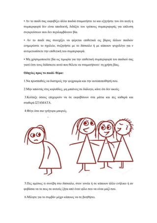 • Αν το παιδί σας εκφοβίζει άλλα παιδιά σταματήστε το και εξηγήστε του ότι αυτή η
συμπεριφορά δεν είναι αποδεκτή, διδάξτε του τρόπους συμπεριφοράς για επίλυση
συγκρούσεων που δεν περιλαμβάνουν βία.
• Αν το παιδί σας συνεχίζει να φέρεται επιθετικά εις βάρος άλλων παιδιών
ενημερώστε το σχολείο, συζητήστε με το δάσκαλο ή με κάποιον ψυχολόγο για ν
αντιμετωπίσετε την επιθετική του συμπεριφορά.
• Μη χρησιμοποιείτε βία ως τιμωρία για την επιθετική συμπεριφορά του παιδιού σας
γιατί έτσι τους διδάσκετε αυτό που θέλετε να σταματήσουν: τη χρήση βίας.
Οδηγίες προς το παιδί- θύμα:
1.Να προσπαθείς να διατηρείς την ψυχραιμία και την αυτοπεποίθησή σου.
2.Μην απαντάς στις κοροϊδίες, μη μπαίνεις σε διάλογο, κάνε ότι δεν ακούς.
3.Κοίταξε όσους επιχειρούν να σε εκφοβίσουν στα μάτια και πες καθαρά και
σταθερά ΣΤΑΜΑΤΑ.
4.Φύγε όσο πιο γρήγορα μπορείς.
5.Πες αμέσως τι συνέβη στο δάσκαλο, στον γονέα ή σε κάποιον άλλο ενήλικο ή αν
φοβάσαι να το πεις σε αυτούς ζήτα από έναν φίλο σου να είναι μαζί σου.
6.Μίλησε για το συμβάν μέχρι κάποιος να σε βοηθήσει.
 