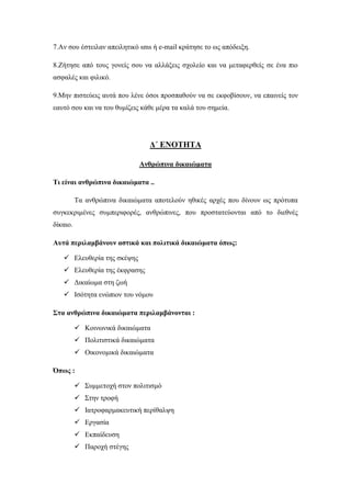 7.Αν σου έστειλαν απειλητικό sms ή e-mail κράτησε το ως απόδειξη.
8.Ζήτησε από τους γονείς σου να αλλάξεις σχολείο και να μεταφερθείς σε ένα πιο
ασφαλές και φιλικό.
9.Μην πιστεύεις αυτά που λένε όσοι προσπαθούν να σε εκφοβίσουν, να επαινείς τον
εαυτό σου και να του θυμίζεις κάθε μέρα τα καλά του σημεία.
Δ΄ ΕΝΟΤΗΤΑ
Aνθρώπινα δικαιώματα
Τι είναι ανθρώπινα δικαιώματα ..
Τα ανθρώπινα δικαιώματα αποτελούν ηθικές αρχές που δίνουν ως πρότυπα
συγκεκριμένες συμπεριφορές, ανθρώπινες, που προστατεύονται από το διεθνές
δίκαιο.
Αυτά περιλαμβάνουν αστικά και πολιτικά δικαιώματα όπως:
 Ελευθερία της σκέψης
 Ελευθερία της έκφρασης
 Δικαίωμα στη ζωή
 Ισότητα ενώπιον του νόμου
Στα ανθρώπινα δικαιώματα περιλαμβάνονται :
 Κοινωνικά δικαιώματα
 Πολιτιστικά δικαιώματα
 Οικονομικά δικαιώματα
Όπως :
 Συμμετοχή στον πολιτισμό
 Στην τροφή
 Ιατροφαρμακευτική περίθαλψη
 Εργασία
 Εκπαίδευση
 Παροχή στέγης
 