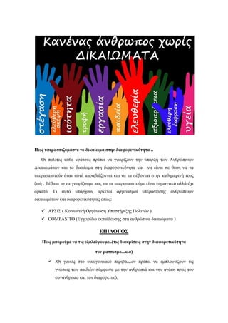 Πως υπερασπιζόμαστε το δικαίωμα στην διαφορετικότητα ..
Οι πολίτες κάθε κράτους πρέπει να γνωρίζουν την ύπαρξη των Ανθρώπινων
Δικαιωμάτων και το δικαίωμα στη διαφορετικότητα και να είναι σε θέση να τα
υπερασπιστούν όταν αυτά παραβιάζονται και να τα σέβονται στην καθημερινή τους
ζωή . Βέβαια το να γνωρίζουμε πως να τα υπερασπιστούμε είναι σημαντικό αλλά όχι
αρκετό. Γι αυτό υπάρχουν αρκετοί οργανισμοί υπεράσπισης ανθρώπινων
δικαιωμάτων και διαφορετικότητας όπως:
 ΑΡΣΙΣ ( Κοινωνική Οργάνωση Υποστήριξης Πολιτών )
 COMPASITO (Εγχειρίδιο εκπαίδευσης στα ανθρώπινα δικαιώματα )
ΕΠΙΛΟΓΟΣ
Πως μπορούμε να τις εξαλείψουμε..(τις διακρίσεις στην διαφορετικότητα
τον ρατσισμο...κ.α)
 .Οι γονείς στο οικογενειακό περιβάλλον πρέπει να εμπλουτίζουν τις
γνώσεις των παιδιών σύμφωνα με την ανθρωπιά και την αγάπη προς τον
συνάνθρωπο και τον διαφορετικό.
 