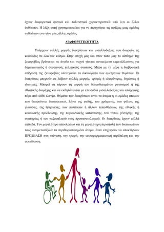 έχουν διαφορετικά φυσικά και πολιτιστικά χαρακτηριστικά από ό,τι οι άλλοι
άνθρωποι. Η λέξη αυτή χρησιμοποιείται για να περιγράψει τις πράξεις μιας ομάδας
ανθρώπων εναντίον μίας άλλης ομάδας
ΔΙΑΦΟΡΕΤΙΚΟΤΗΤΑ
Υπάρχουν πολλές μορφές διακρίσεων και μισαλλοδοξίας που διαιρούν τις
κοινωνίες σε όλο τον κόσμο. Στην εποχή μας και στον τόπο μας το αίσθημα της
ξενοφοβίας βρίσκεται σε άνοδο και συχνά γίνεται αντικείμενο εκμετάλλευσης για
δημαγωγικούς ή σκοτεινούς πολιτικούς σκοπούς. Μέρα με τη μέρα η διαβρωτική
επίδραση της ξενοφοβίας υπονομεύει τα δικαιώματα των αμέτρητων θυμάτων. Οι
διακρίσεις μπορούν να λάβουν πολλές μορφές, κρυφές ή ολοφάνερες, δημόσιες ή
ιδιωτικές. Μπορεί να πάρουν τη μορφή του θεσμοθετημένου ρατσισμού ή της
εθνοτικής διαμάχης και να εκδηλώνονται με επεισόδια μισαλλοδοξίας και απόρριψης
πέρα από κάθε έλεγχο. Θύματα των διακρίσεων είναι τα άτομα ή οι ομάδες ατόμων
που θεωρούνται διαφορετικοί, λόγω της φυλής, του χρώματος, του φύλου, της
γλώσσας, της θρησκείας, των πολιτικών ή άλλων πεποιθήσεων, της εθνικής ή
κοινωνικής προέλευσης, της περιουσιακής κατάστασης, του τόπου γέννησης, της
αναπηρίας ή του σεξουαλικού τους προσανατολισμού. Οι διακρίσεις έχουν πολλά
επίπεδα. Τον μεγαλύτερο αποκλεισμό και τη μεγαλύτερη περιστολή των δικαιωμάτων
τους αντιμετωπίζουν τα περιθωριοποιημένα άτομα, όταν επιχειρούν να αποκτήσουν
ΠΡΌΣΒΑΣΗ στη στέγαση, την τροφή, την ιατροφαρμακευτική περίθαλψη και την
εκπαίδευση.
 