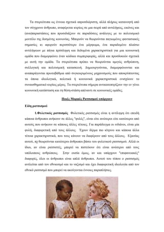 Τα στερεότυπα ως έννοια σχετικά απροσδιόριστη, αλλά πλήρως κατανοητή από
τον σύγχρονο άνθρωπο, αναφέρεται κυρίως σε μια σειρά από αντιλήψεις, εικόνες και
(ανα)παραστάσεις που προσιδιάζουν σε παραδόσεις ανάλογες με το πολιτισμικό
μοντέλο της δοσμένης κοινωνίας. Μπορούν να θεωρούνται παγιωμένες φαντασιακές
σημασίες κι αφορούν περισσότερο ένα μόρφωμα, ένα παραδομένο πλαίσιο
αντιλήψεων με πάγια πρόσληψη και δεδομένα χαρακτηριστικά για μια κοινωνική
ομάδα που διαμορφώνει έναν κώδικα συμπεριφοράς, αλλά και προσδοκιών σχετικά
με αυτή την ομάδα. Τα στερεότυπα πρέπει να θεωρούνται αμιγώς ανθρώπινη,
συλλογική και πολιτισμική κατασκευή. Δημιουργούνται, διαμορφώνονται και
αναπαράγονται πρωτοβάθμια από συγκεκριμένους μηχανισμούς που αποκρύπτοντας
τα όποια ιδεολογικά, πολιτικά ή κοινωνικά χαρακτηριστικά ενισχύουν το
συναισθηματικό κυρίως μέρος. Τα στερεότυπα σήμερα αντικατοπτρίζουν την εν γένει
κοινωνική κατάσταση και τη θέση-στάση απέναντι σε κοινωνικές ομάδες.
Ποιές Μορφές Ρατσισμού υπάρχουν
Είδη ρατσισμού
1.Φυλετικός ρατσισμός Φυλετικός ρατσισμός είναι η αντίληψη ότι επειδή
κάποια άνθρωποι ανήκουν σε άλλες "φυλές", είναι είτε ανώτεροι είτε κατώτεροι από
αυτούς που ανήκουν σε κάποιες άλλες τέτοιες. Για παράδειγμα οι ινδιάνοι, είναι μία
φυλή, διαφορετική από τους άλλους. Έχουν δέρμα πιο κίτρινο και κάποια άλλα
τέτοια χαρακτηριστικά, που τους κάνουν να διαφέρουν από τους άλλους. Εξαιτίας
αυτού, πχ θεωρούνται κατώτεροι άνθρωποι βάσει του φυλετικού ρατσισμού. Αλλά οι
ίδιοι, αν είναι ρατσιστές, μπορεί να πιστεύουν ότι είναι ανώτεροι από τους
υπόλοιπους ανθρώπους. Στην ουσία όμως, αν και υπάρχουν "επιφανειακές"
διαφορές, όλοι οι άνθρωποι είναι απλά άνθρωποι. Αυτού του τύπου ο ρατσισμός
αντλείται από τον εθνικισμό και το ναζισμό και έχει διαφορετική ιδεολογία από τον
εθνικό ρατσισμό που μπορεί να ακούγονται έννοιες παραπλήσιες.
 