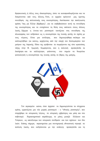 θρησκευτικές ή άλλες τους ιδιαιτερότητες, ώστε να αυτοπροσδιορίζονται και να
διακρίνονται από τους άλλους. Έτσι, οι αρχαίοι πρόγονοί μας έχοντας
συνείδηση της πολιτιστικής τους ανωτερότητας, διατύπωσαν την πασίγνωστη
φράση "πας μή Έλλην βάρβαρος", για να επιβεβαιώσουν αυτή τη συνείδηση
της ανωτερότητας και να ενισχύσουν τη θέση τους απέναντι στους άλλους
λαούς. Σήμερα η έννοια του ρατσισμού ταυτίζεται στη συνείδηση της
πλειοψηφίας των ανθρώπων ως η ανωτερότητα της λευκής φυλής σε σχέση με
τους νέγρους. Είναι μια αντίληψη, που δημιουργήθηκε σκόπιμα και
καλλιεργήθηκε για αιώνες, αρχίζοντας από την εποχή του δουλεμπορίου των
μαύρων της Αφρικής. Πίσω της κρύβονται τα συμφέροντα της τότε κρατούσας
τάξης στην Β. Αμερική. Συμφέροντα, που η πολιτική προπαγάνδα τα
διατήρησε και τα καλλιέργησε, φτάνοντας στο σημείο να θεωρείται
φυσιολογική η ανωτερότητα της λευκής φυλής σε βάρος της μαύρης.
Τον περασμένο αιώνα, όταν άρχισαν να δημιουργούνται τα σύγχρονα
κράτη, εμφανίζεται μια νέα μορφή ρατσισμού : ο "εθνικός ρατσισμός", που
στηρίχθηκε σε ιστορικούς λόγους, σε ιστορικές εχθρότητες και μίση και στο
σοβινισμό. Χαρακτηριστικό παράδειγμα, το μίσος μεταξύ Ελλήνων και
Τούρκων, ως αποτέλεσμα των ιστορικών συνθηκών και των σχέσεων των δύο
λαών. Επίσης σήμερα, παρατηρείται μια συντηρητική εθνικιστική στροφή σε
πολλούς λαούς, που εκδηλώνεται με την ανάλογη προπαγάνδα και τη
 