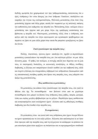διεθνής αμνηστία δεν χρησιμοποιεί τον όρο λαθρομετανάστης, πιστεύοντας ότι ο
όρος «λαθραίος» δεν είναι δόκιμος για έναν άνθρωπο. Επιπλέον, υποδηλώνει και
εκφράζει την έννοια της εγκληματικότητας. Πολιτικός μετανάστης είναι όταν ένας
μετανάστης έρχεται από άλλη χώρα, επειδή δεν συμφωνεί με τις πολιτικές απόψεις
του καθεστώτος που κυβερνάει την πατρίδα του. Μετανάστης λόγω πολέμου είναι ο
μετανάστης που έρχεται από μια χώρα λόγω της εμπόλεμης κατάστασης που
βρίσκεται η πατρίδα του. Οικονομικός μετανάστης τέλος είναι ο άνθρωπος που
φεύγει από την πατρίδα του λόγω οικονομικών και εργασιακών προβλημάτων και
πηγαίνει να ζήσει σε μιαν άλλη χώρα στην οποία θα μπορέσει εργαζόμενος να ζήσει
πιο άνετα.
Γιατί εγκατέλειψαν την πατρίδα τους;
Πολλές στατιστικές έρευνες έχουν αποδείξει ότι σχεδόν οι περισσότεροι
μετανάστες εγκαταλείπουν την πατρίδα τους για ένα καλύτερο μέλλον σε μια άλλη
άγνωστη χώρα. Ο φόβος του πολέμου, η συνεχής απειλή που δέχονται για τη ζωή
τους, οι οικονομικές δυσκολίες, οι κοινωνικές ανισότητες, οι άθλιες συνθήκες
διαβίωσης, η έλλειψη των απαραίτητων υλικών αγαθών για την επιβίωσή τους, αλλά
και συχνά η έλλειψη του στοιχειώδους σεβασμού των ανθρωπίνων δικαιωμάτων από
τις επαναστατικές συνήθως ομάδες που δρουν στις πατρίδες τους, τους οδηγούν στο
δρόμο της μετανάστευσης.
Πως αισθάνονται οι μετανάστες;
Οι μετανάστες για κάποιο λόγο εγκατέλειψαν την πατρίδα τους, είτε γιατί το
ήθελαν είτε όχι. Τα συναισθήματα που βιώνουν είναι από τα χειρότερα
συναισθήματα που μπορεί να βιώσει ένας άνθρωπος όπως φόβος, απορία, μοναξιά,
λύπη και κυρίως μεγάλη αβεβαιότητα για το μέλλον. Παράλληλα όμως αισθάνονται
και ανακουφισμένοι γιατί τουλάχιστον έχουν γλιτώσει από τις αθλιότερες συνθήκες
διαβίωσης που θα ένιωθαν στην πατρίδα τους.
Τι ονειρεύονται ;
Οι μετανάστες είναι και αυτοί από τους ανθρώπους που έχουν όνειρα θέλουν
να έχουν προοπτική και να ένα καλό μέλλον. Άλλωστε όσο απελπισμένοι κι αν ήταν
όταν έφευγαν από την πατρίδα τους, από τη στιγμή που τα κατάφεραν να φτάσουν σε
μια καινούρια χώρα σώοι αρχίζουν να σκέφτονται και να προγραμματίζουν σταδιακά
 