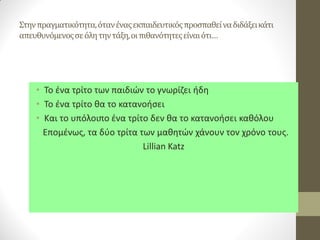 Στην πραγματικότητα, όταν ένας εκπαιδευτικός προσπαθεί να διδάξει κάτι απευθυνόμενος σε όλη την τάξη, οι πιθανότητες είναι ότι… 
•Το ένα τρίτο των παιδιών το γνωρίζει ήδη 
•Το ένα τρίτο θα το κατανοήσει 
•Και το υπόλοιπο ένα τρίτο δεν θα το κατανοήσει καθόλου 
Επομένως, τα δύο τρίτα των μαθητών χάνουν τον χρόνο τους. 
Lillian Katz  