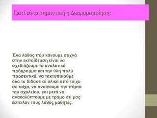 Γιατί είναι σημαντική η Διαφοροποίηση: 
Ένα λάθος που κάνουμε συχνά στην εκπαίδευση είναι να σχεδιάζουμε το αναλυτικό πρόγραμμα και την ύλη πολύ προσεκτικά, να τακτοποιούμε όλα τα διδακτικά υλικά από τοίχο σε τοίχο, να ανοίγουμε την πόρτα του σχολείου, και μετά να ανακαλύπτουμε με τρόμο ότι μας έστειλαν τους λάθος μαθητές.  