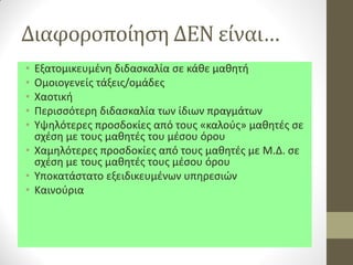Διαφοροποίηση ΔΕΝ είναι… 
•Εξατομικευμένη διδασκαλία σε κάθε μαθητή 
•Ομοιογενείς τάξεις/ομάδες 
•Χαοτική 
•Περισσότερη διδασκαλία των ίδιων πραγμάτων 
•Υψηλότερες προσδοκίες από τους «καλούς» μαθητές σε σχέση με τους μαθητές του μέσου όρου 
•Χαμηλότερες προσδοκίες από τους μαθητές με Μ.Δ. σε σχέση με τους μαθητές τους μέσου όρου 
•Υποκατάστατο εξειδικευμένων υπηρεσιών 
•Καινούρια  