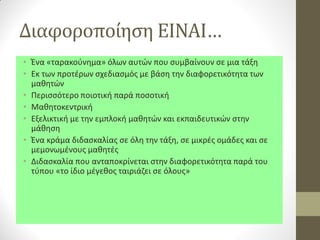 Διαφοροποίηση ΕΙΝΑΙ… 
•Ένα «ταρακούνημα» όλων αυτών που συμβαίνουν σε μια τάξη 
•Εκ των προτέρων σχεδιασμός με βάση την διαφορετικότητα των μαθητών 
•Περισσότερο ποιοτική παρά ποσοτική 
•Μαθητοκεντρική 
•Εξελικτική με την εμπλοκή μαθητών και εκπαιδευτικών στην μάθηση 
•Ένα κράμα διδασκαλίας σε όλη την τάξη, σε μικρές ομάδες και σε μεμονωμένους μαθητές 
•Διδασκαλία που ανταποκρίνεται στην διαφορετικότητα παρά του τύπου «το ίδιο μέγεθος ταιριάζει σε όλους»  