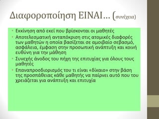 Διαφοροποίηση ΕΙΝΑΙ… (συνέχεια) 
•Εκκίνηση από εκεί που βρίσκονται οι μαθητές 
•Αποτελεσματική ανταπόκριση στις ατομικές διαφορές των μαθητών η οποία βασίζεται σε αμοιβαίο σεβασμό, ασφάλεια, έμφαση στην προσωπική ανάπτυξη και κοινή ευθύνη για την μάθηση 
•Συνεχής άνοδος του πήχη της επιτυχίας για όλους τους μαθητές 
•Επαναπροσδιορισμός του τι είναι «δίκαιο» στην βάση της προσπάθειας κάθε μαθητής να παίρνει αυτό που του χρειάζεται για ανάπτυξη και επιτυχία  