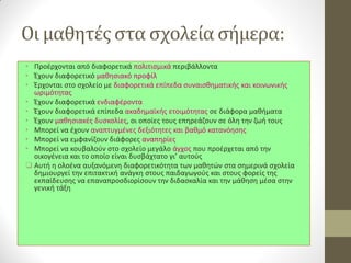 Οι μαθητές στα σχολεία σήμερα: 
•Προέρχονται από διαφορετικά πολιτισμικά περιβάλλοντα 
•Έχουν διαφορετικό μαθησιακό προφίλ 
•Έρχονται στο σχολείο με διαφορετικά επίπεδα συναισθηματικής και κοινωνικής ωριμότητας 
•Έχουν διαφορετικά ενδιαφέροντα 
•Έχουν διαφορετικά επίπεδα ακαδημαϊκής ετοιμότητας σε διάφορα μαθήματα 
•Έχουν μαθησιακές δυσκολίες, οι οποίες τους επηρεάζουν σε όλη την ζωή τους 
•Μπορεί να έχουν αναπτυγμένες δεξιότητες και βαθμό κατανόησης 
•Μπορεί να εμφανίζουν διάφορες αναπηρίες 
•Μπορεί να κουβαλούν στο σχολείο μεγάλο άγχος που προέρχεται από την οικογένεια και το οποίο είναι δυσβάχτατο γι’ αυτούς 
Αυτή η ολοένα αυξανόμενη διαφορετικότητα των μαθητών στα σημερινά σχολεία δημιουργεί την επιτακτική ανάγκη στους παιδαγωγούς και στους φορείς της εκπαίδευσης να επαναπροσδιορίσουν την διδασκαλία και την μάθηση μέσα στην γενική τάξη 
 
