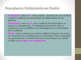 Περιεχόμενο, Επεξεργασία και Προϊόν 
•Περιεχόμενο: είναι το ΤΙ: τι θα γνωρίζει , κατανοεί και είναι σε θέση να κάνει ο μαθητής σαν αποτέλεσμα της διδασκαλίας και της μάθησης. 
•Επεξεργασία: είναι το πώς: πώς οι μαθητές θα κατακτήσουν το νόημα του περιεχομένου. Η επεξεργασία αποτελείται από τις στρατηγικές και τις μεθόδους που διαμορφώνουν την διδασκαλία και την μάθηση. 
•Προϊόν: είναι το μέσον με το οποίο οι μαθητές δείχνουν την γνώση, την κατανόηση και τις δεξιότητες που κατέκτησαν. Είναι το εργαλείο που χρησιμοποιεί ο εκπαιδευτικός για να αξιολογήσει την πρόοδο με βάση τους στόχους του περιεχομένου.  