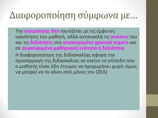 Διαφοροποίηση σύμφωνα με… 
•Την ετοιμότητα: δεν ταυτίζεται με τις έμφυτες ικανότητες του μαθητή, αλλά αντανακλά τις γνώσεις του και τις δεξιότητες στο συγκεκριμένο χρονικό σημείο και σε συγκεκριμένη μαθησιακή ενότητα ή δεξιότητα. 
•Η διαφοροποίηση της διδασκαλίας αφορά την προσαρμογή της διδασκαλίας σε εκείνο το επίπεδο που ο μαθητής είναι ήδη έτοιμος να προχωρήσει χωρίς όμως να μπορεί να το κάνει από μόνος του (ΖΕΑ)  