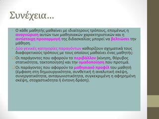 Συνέχεια… 
•Ο κάθε μαθητής μαθαίνει με ιδιαίτερους τρόπους, επομένως η αναγνώριση αυτών των μαθησιακών χαρακτηριστικών και η αντίστοιχη προσαρμογή της διδασκαλίας μπορεί να βελτιώσει την μάθηση. 
•Δύο γενικές κατηγορίες παραγόντων καθορίζουν σχηματικά τους διαφορετικούς τρόπους με τους οποίους μαθαίνει ένας μαθητής: 
Οι παράγοντες που αφορούν το περιβάλλον (κίνηση, θόρυβος στατικότητα, τακτοποίηση) και την ομαδοποίηση που προτιμά. 
Οι παράγοντες που αφορούν το μαθησιακό προφίλ του μαθητή (έμφαση στη δημιουργικότητα, συνθετική ή αναλυτική σκέψη, συνεργατικότητα, ανταγωνιστικότητα, συγκεκριμένη η αφηρημένη σκέψη, στοχαστικότητα ή έντονη δράση).  