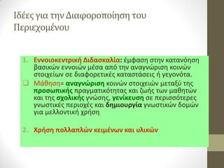 Ιδέες για την Διαφοροποίηση του Περιεχομένου 
1.Εννοιοκεντρική Διδασκαλία: έμφαση στην κατανόηση βασικών εννοιών μέσα από την αναγνώριση κοινών στοιχείων σε διαφορετικές καταστάσεις ή γεγονότα. 
Μάθηση= αναγνώριση κοινών στοιχειών μεταξύ της προσωπικής πραγματικότητας και ζωής των μαθητών και της σχολικής γνώσης, γενίκευση σε περισσότερες γνωστικές περιοχές και δημιουργία γνωστικών δομών για μελλοντική χρήση 
2.Χρήση πολλαπλών κειμένων και υλικών  