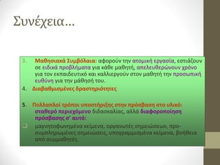 Συνέχεια… 
3.Μαθησιακά Συμβόλαια: αφορούν την ατομική εργασία, εστιάζουν σε ειδικά προβλήματα για κάθε μαθητή, απελευθερώνουν χρόνο για τον εκπαιδευτικό και καλλιεργούν στον μαθητή την προσωπική ευθύνη για την μάθησή του. 
4. Διαβαθμισμένες δραστηριότητες 
5. Πολλαπλοί τρόποι υποστήριξης στην πρόσβαση στο υλικό: σταθερό περιεχόμενο διδασκαλίας, αλλά διαφοροποίηση πρόσβασης σ’ αυτό: 
μαγνητοφωνημένα κείμενα, οργανωτές σημειώσεων, προ- συμπληρωμένες σημειώσεις, υπογραμμισμένα κείμενα, βοήθεια από συμμαθητές.  