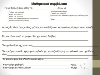 Μαθησιακό συμβόλαιο 
Για να δείξω τι έχω μάθει για____________________, θέλω να 
_Γράψω μια αναφορά 
_ Κάνω μια επίδειξη 
_ Κάνω ένα πείραμα 
_ Κάνω μια παρουσίαση στον υπολογιστή 
_ Κατασκευάσω ένα μοντέλο 
_ Κάνω μια τοιχογραφία _ Γράψω ένα τραγούδι _Σχεδιάσω έναν γραφικό οργανωτή η σχεδιάγραμμα _΄Αλλο 
Αυτός θα είναι ένας καλός τρόπος για να δείξω ότι κατανοώ αυτή την έννοια επειδή 
______________________________________________________________ 
Για να κάνω αυτό το project θα χρειαστώ βοήθεια 
______________________________________________________________ 
Το σχέδιο δράσης μου είναι________________________________________________ 
Τα κριτήρια που θα χρησιμοποιηθούν για την αξιολόγηση του τελικού μου προϊόντος είναι_________________________________________________________________ 
______________________________________________________________ 
Το project μου θα ολοκληρωθεί μέχρι_____________________________ Υπογραφή μαθητή: ________________________________ Ημερ. __/__/__ Υπογραφή εκπαιδευτικού: ___________________________ Ημερ. __/__/__  