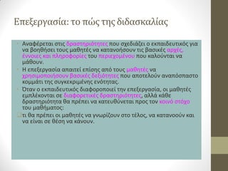 Επεξεργασία: το πώς της διδασκαλίας 
•Αναφέρεται στις δραστηριότητες που σχεδιάζει ο εκπαιδευτικός για να βοηθήσει τους μαθητές να κατανοήσουν τις βασικές αρχές, έννοιες και πληροφορίες του περιεχομένου που καλούνται να μάθουν. 
•Η επεξεργασία απαιτεί επίσης από τους μαθητές να χρησιμοποιήσουν βασικές δεξιότητες που αποτελούν αναπόσπαστο κομμάτι της συγκεκριμένης ενότητας. 
•Όταν ο εκπαιδευτικός διαφοροποιεί την επεξεργασία, οι μαθητές εμπλέκονται σε διαφορετικές δραστηριότητες, αλλά κάθε δραστηριότητα θα πρέπει να κατευθύνεται προς τον κοινό στόχο του μαθήματος: 
τι θα πρέπει οι μαθητές να γνωρίζουν στο τέλος, να κατανοούν και να είναι σε θέση να κάνουν.  