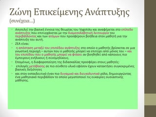 Ζώνη Επικείμενης Ανάπτυξης (συνέχεια…) 
•Αποτελεί την βασική έννοια της θεωρίας του Vygotsky και αναφέρεται στο επίπεδο ανάπτυξης που επιτυγχάνεται με την διαμεσολαβητική λειτουργία του περιβάλλοντος και των ατόμων που προσφέρουν βοήθεια στον μαθητή για την ανάπτυξη του αυτή. 
•ZEA είναι: 
• η απόσταση μεταξύ του επιπέδου ανάπτυξης στο οποίο ο μαθητής βρίσκεται σε μια γνωστική περιοχή – αυτών που ο μαθητής μπορεί να επιτύχει από μόνος του – και του επιπέδου που ο μαθητής μπορεί να φτάσει αν βοηθηθεί από κάποιους πιο έμπειρους ενήλικους ή συνομηλίκους. 
•Επομένως, η διαφοροποίηση της διδασκαλίας προσφέρει στους μαθητές: 
• επιλογές μετάβασης σε πιο σύνθετο υλικό εφόσον έχουν κατακτήσει συγκεκριμένες βασικές δεξιότητες 
•και στον εκπαιδευτικό έναν πιο δυναμικό και διευκολυντικό ρόλο, δημιουργώντας ένα μαθησιακό περιβάλλον το οποίο μεγιστοποιεί τις ευκαιρίες ουσιαστικής μάθησης.  