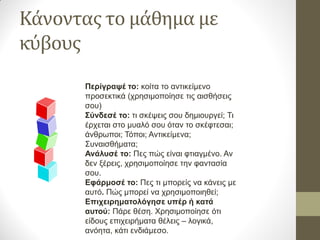 Κάνοντας το μάθημα με 
κύβους 
Περίγραψέ το: κοίτα το αντικείμενο 
προσεκτικά (χρησιμοποίησε τις αισθήσεις 
σου) 
Σύνδεσέ το: τι σκέψεις σου δημιουργεί; Τι 
έρχεται στο μυαλό σου όταν το σκέφτεσαι; 
άνθρωποι; Τόποι; Αντικείμενα; 
Συναισθήματα; 
Ανάλυσέ το: Πες πώς είναι φτιαγμένο. Αν 
δεν ξέρεις, χρησιμοποίησε την φαντασία 
σου. 
Εφάρμοσέ το: Πες τι μπορείς να κάνεις με 
αυτό. Πώς μπορεί να χρησιμοποιηθεί; 
Επιχειρηματολόγησε υπέρ ή κατά 
αυτού: Πάρε θέση. Χρησιμοποίησε ότι 
είδους επιχειρήματα θέλεις – λογικά, 
ανόητα, κάτι ενδιάμεσο. 
 