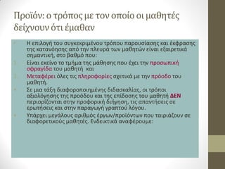 Προϊόν: ο τρόπος με τον οποίο οι μαθητές δείχνουν ότι έμαθαν 
•Η επιλογή του συγκεκριμένου τρόπου παρουσίασης και έκφρασης της κατανόησης από την πλευρά των μαθητών είναι εξαιρετικά σημαντική, στο βαθμό που: 
1.Είναι εκείνο το τμήμα της μάθησης που έχει την προσωπική σφραγίδα του μαθητή και 
2.Μεταφέρει όλες τις πληροφορίες σχετικά με την πρόοδο του μαθητή. 
•Σε μια τάξη διαφοροποιημένης διδασκαλίας, οι τρόποι αξιολόγησης της προόδου και της επίδοσης του μαθητή ΔΕΝ περιορίζονται στην προφορική διήγηση, τις απαντήσεις σε ερωτήσεις και στην παραγωγή γραπτού λόγου. 
•Υπάρχει μεγάλους αριθμός έργων/προϊόντων που ταιριάζουν σε διαφορετικούς μαθητές. Ενδεικτικά αναφέρουμε: 
 