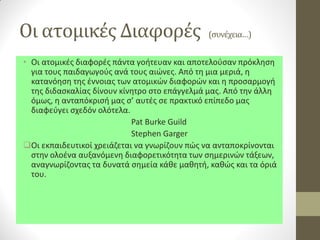Οι ατομικές Διαφορές (συνέχεια…) 
•Οι ατομικές διαφορές πάντα γοήτευαν και αποτελούσαν πρόκληση για τους παιδαγωγούς ανά τους αιώνες. Από τη μια μεριά, η κατανόηση της έννοιας των ατομικών διαφορών και η προσαρμογή της διδασκαλίας δίνουν κίνητρο στο επάγγελμά μας. Από την άλλη όμως, η ανταπόκρισή μας σ’ αυτές σε πρακτικό επίπεδο μας διαφεύγει σχεδόν ολότελα. 
Pat Burke Guild 
Stephen Garger 
Οι εκπαιδευτικοί χρειάζεται να γνωρίζουν πώς να ανταποκρίνονται στην ολοένα αυξανόμενη διαφορετικότητα των σημερινών τάξεων, αναγνωρίζοντας τα δυνατά σημεία κάθε μαθητή, καθώς και τα όριά του.  