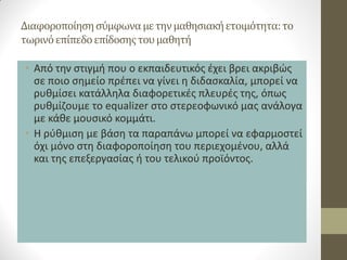 Διαφοροποίηση σύμφωνα με την μαθησιακή ετοιμότητα: το τωρινό επίπεδο επίδοσης του μαθητή 
•Από την στιγμή που ο εκπαιδευτικός έχει βρει ακριβώς σε ποιο σημείο πρέπει να γίνει η διδασκαλία, μπορεί να ρυθμίσει κατάλληλα διαφορετικές πλευρές της, όπως ρυθμίζουμε το equalizer στο στερεοφωνικό μας ανάλογα με κάθε μουσικό κομμάτι. 
•Η ρύθμιση με βάση τα παραπάνω μπορεί να εφαρμοστεί όχι μόνο στη διαφοροποίηση του περιεχομένου, αλλά και της επεξεργασίας ή του τελικού προϊόντος.  