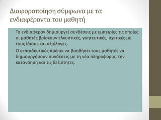Διαφοροποίηση σύμφωνα με τα ενδιαφέροντα του μαθητή 
•Το ενδιαφέρον δημιουργεί συνδέσεις με εμπειρίες τις οποίες οι μαθητές βρίσκουν ελκυστικές, γοητευτικές, σχετικές με τους ίδιους και αξιόλογες. 
•Ο εκπαιδευτικός πρέπει να βοηθήσει τους μαθητές να δημιουργήσουν συνδέσεις με τη νέα πληροφορία, την κατανόηση και τις δεξιότητες.  