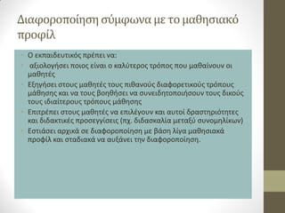 Διαφοροποίηση σύμφωνα με το μαθησιακό προφίλ 
•Ο εκπαιδευτικός πρέπει να: 
• αξιολογήσει ποιος είναι ο καλύτερος τρόπος που μαθαίνουν οι μαθητές 
•Εξηγήσει στους μαθητές τους πιθανούς διαφορετικούς τρόπους μάθησης και να τους βοηθήσει να συνειδητοποιήσουν τους δικούς τους ιδιαίτερους τρόπους μάθησης 
•Επιτρέπει στους μαθητές να επιλέγουν και αυτοί δραστηριότητες και διδακτικές προσεγγίσεις (πχ. διδασκαλία μεταξύ συνομηλίκων) 
•Εστιάσει αρχικά σε διαφοροποίηση με βάση λίγα μαθησιακά προφίλ και σταδιακά να αυξάνει την διαφοροποίηση.  