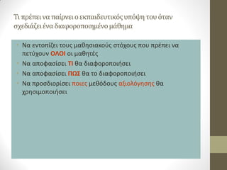 Τι πρέπει να παίρνει ο εκπαιδευτικός υπόψη του όταν σχεδιάζει ένα διαφοροποιημένο μάθημα 
•Να εντοπίζει τους μαθησιακούς στόχους που πρέπει να πετύχουν ΟΛΟΙ οι μαθητές 
•Να αποφασίσει ΤΙ θα διαφοροποιήσει 
•Να αποφασίσει ΠΩΣ θα το διαφοροποιήσει 
•Να προσδιορίσει ποιες μεθόδους αξιολόγησης θα χρησιμοποιήσει  