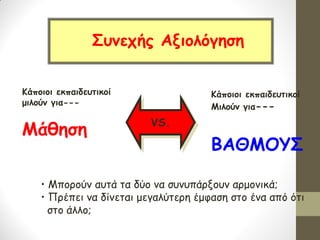 Κάποιοι εκπαιδευτικοί 
μιλούν για--- 
Μάθηση 
Κάποιοι εκπαιδευτικοί 
Μιλούν για--- 
ΒΑΘΜΟΥΣ 
Συνεχής Αξιολόγηση 
VS. 
• Μπορούν αυτά τα δύο να συνυπάρξουν αρμονικά; 
• Πρέπει να δίνεται μεγαλύτερη έμφαση στο ένα από ότι στο άλλο;  