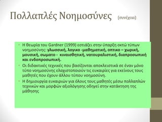 Πολλαπλές Νοημοσύνες (συνέχεια) 
•Η θεωρία του Gardner (1999) εστιάζει στην ύπαρξη οκτώ τύπων νοημοσύνης: γλωσσική, λογικο -μαθηματική, οπτικο – χωρική, μουσική, σωματο - κιναισθητική, νατουραλιστική, διαπροσωπική και ενδοπροσωπική. 
•Οι διδακτικές τεχνικές που βασίζονται αποκλειστικά σε έναν μόνο τύπο νοημοσύνης ελαχιστοποιούν τις ευκαιρίες για εκείνους τους μαθητές που έχουν άλλου τύπου νοημοσύνη. 
•Η δημιουργία ευκαιριών για όλους τους μαθητές μέσω πολλαπλών τεχνικών και μορφών αξιολόγησης οδηγεί στην κατάκτηση της μάθησης  