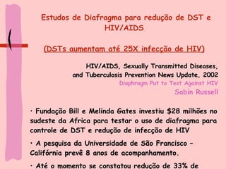 Estudos de Diafragma para redução de DST e HIV/AIDS (DSTs aumentam até 25X infecção de HIV) HIV/AIDS, Sexually Transmitted Diseases, and Tuberculosis Prevention News Update, 2002 Diaphragm Put to Test Against HIV Sabin Russell Fundação Bill e Melinda Gates investiu $28 milhões no sudeste da Africa para testar o uso de diafragma para controle de DST e redução de infecção de HIV A pesquisa da Universidade de São Francisco – Califórnia prevê 8 anos de acompanhamento. Até o momento se constatou redução de 33% de novas infecções em mulheres 